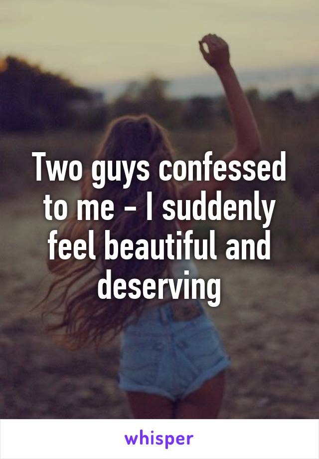 Two guys confessed to me - I suddenly feel beautiful and deserving