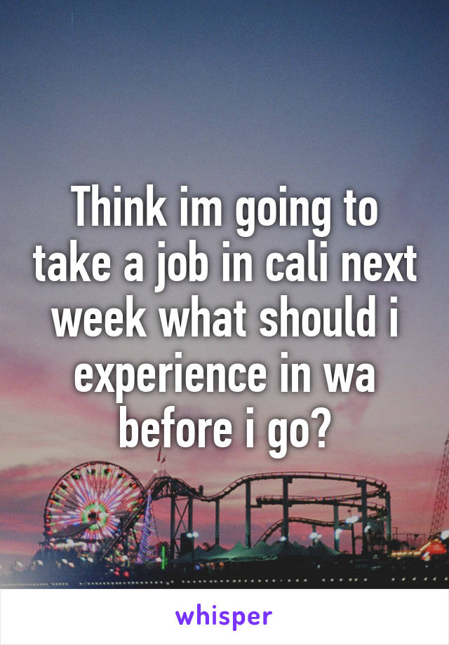 Think im going to take a job in cali next week what should i experience in wa before i go?