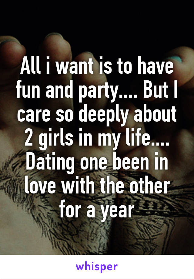 All i want is to have fun and party.... But I care so deeply about 2 girls in my life.... Dating one been in love with the other for a year