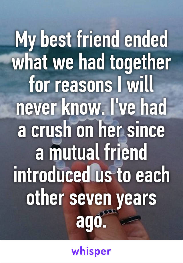 My best friend ended what we had together for reasons I will never know. I've had a crush on her since a mutual friend introduced us to each other seven years ago.