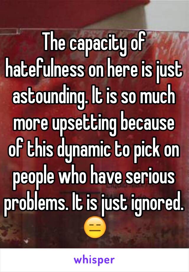 The capacity of hatefulness on here is just astounding. It is so much more upsetting because of this dynamic to pick on people who have serious problems. It is just ignored. 😑