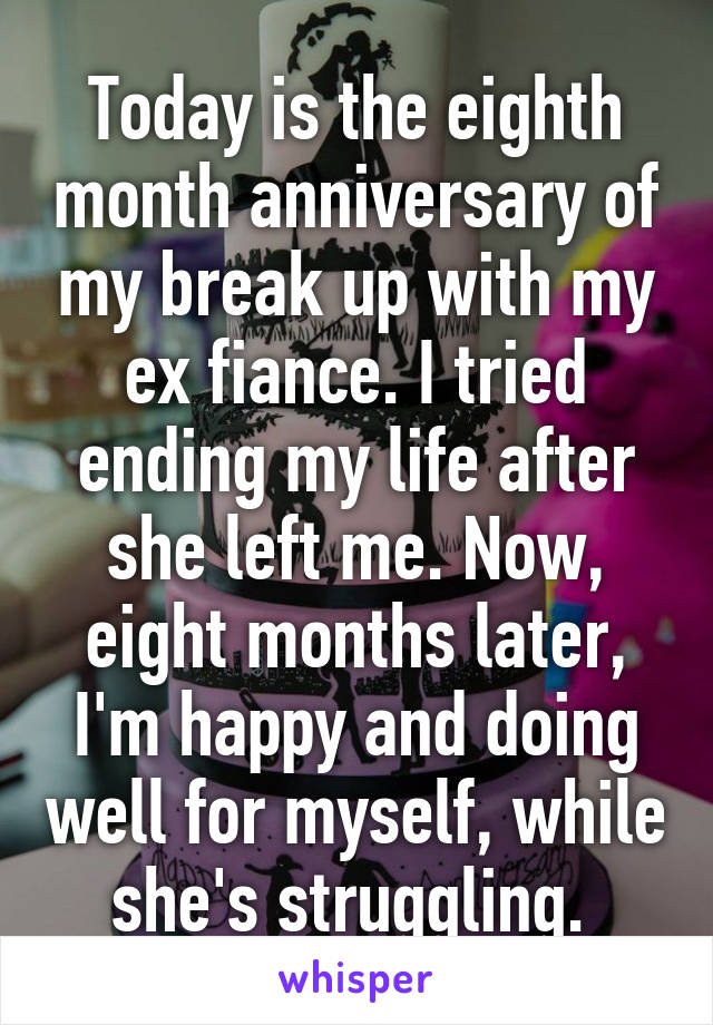 Today is the eighth month anniversary of my break up with my ex fiance. I tried ending my life after she left me. Now, eight months later, I'm happy and doing well for myself, while she's struggling. 