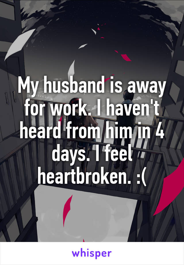 My husband is away for work. I haven't heard from him in 4 days. I feel heartbroken. :(