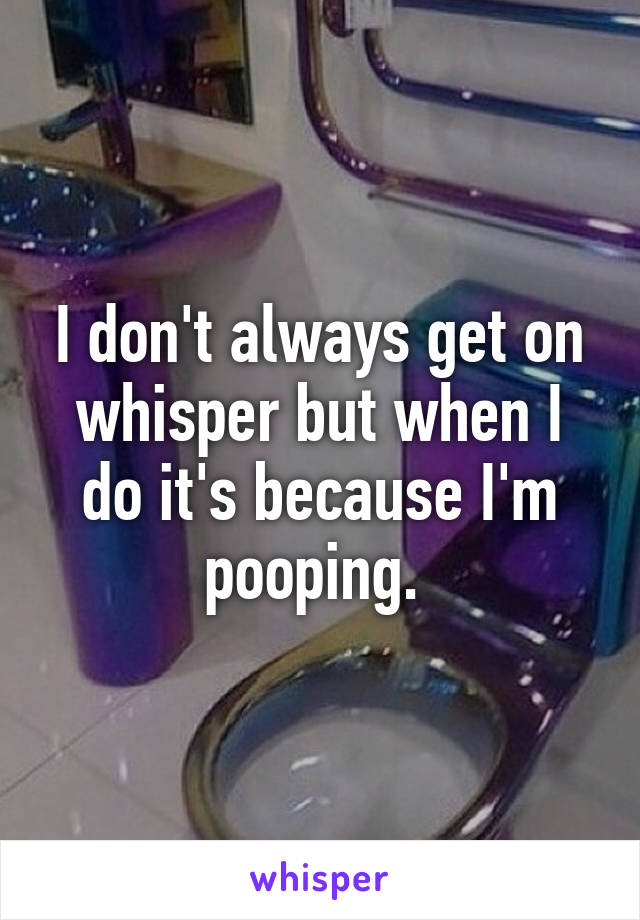 I don't always get on whisper but when I do it's because I'm pooping. 