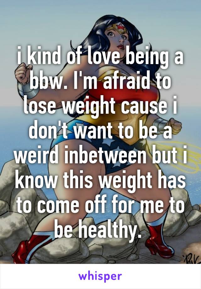 i kind of love being a bbw. I'm afraid to lose weight cause i don't want to be a weird inbetween but i know this weight has to come off for me to be healthy. 