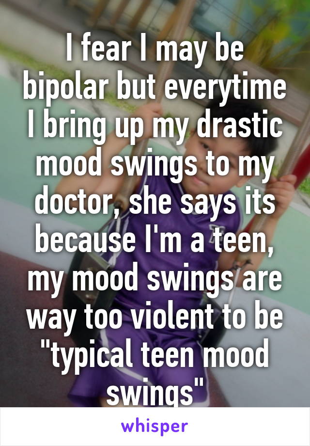 I fear I may be bipolar but everytime I bring up my drastic mood swings to my doctor, she says its because I'm a teen, my mood swings are way too violent to be "typical teen mood swings"