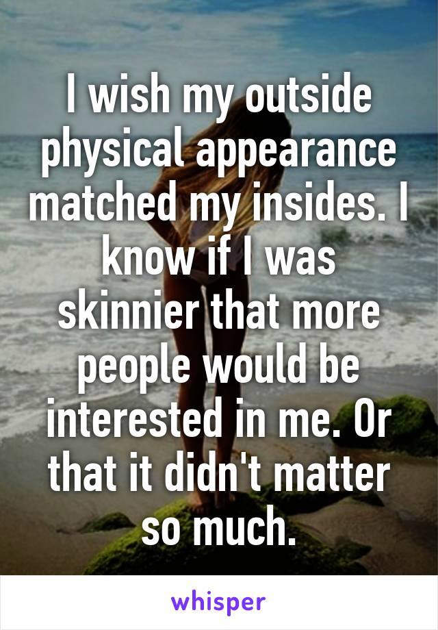 I wish my outside physical appearance matched my insides. I know if I was skinnier that more people would be interested in me. Or that it didn't matter so much.