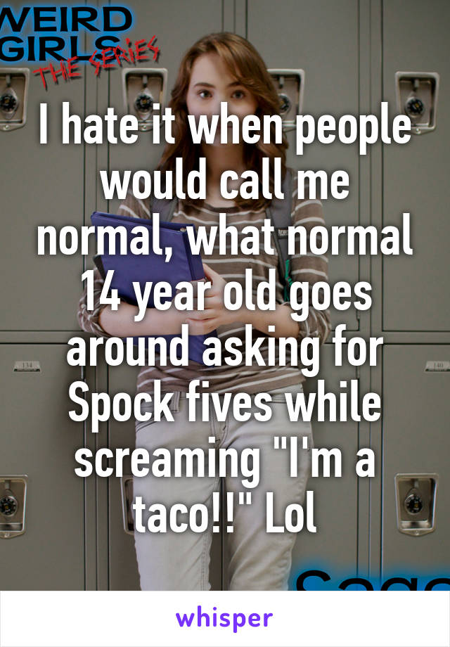 I hate it when people would call me normal, what normal 14 year old goes around asking for Spock fives while screaming "I'm a taco!!" Lol