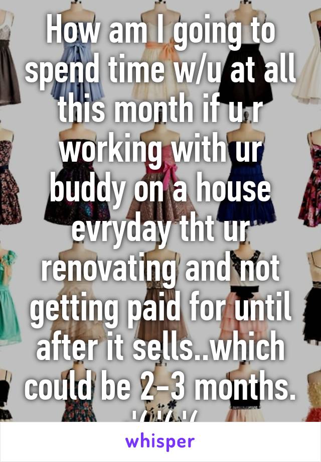 How am I going to spend time w/u at all this month if u r working with ur buddy on a house evryday tht ur renovating and not getting paid for until after it sells..which could be 2-3 months. :'(:'(:'(