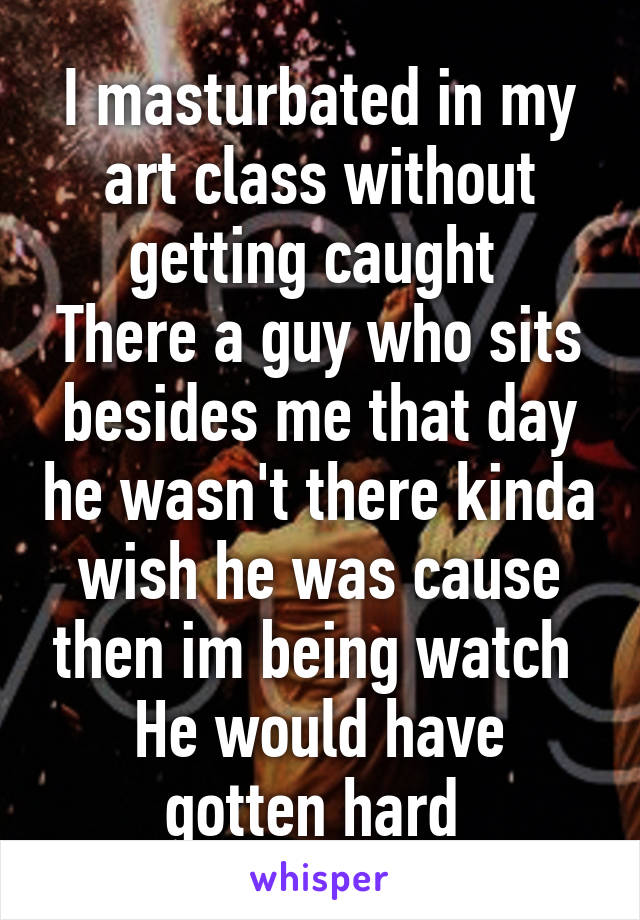 I masturbated in my art class without getting caught 
There a guy who sits besides me that day he wasn't there kinda wish he was cause then im being watch 
He would have gotten hard 