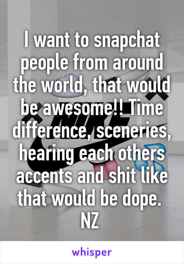 I want to snapchat people from around the world, that would be awesome!! Time difference, sceneries, hearing each others accents and shit like that would be dope. 
NZ 