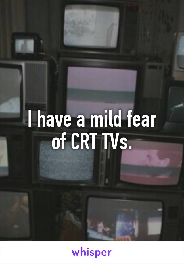 I have a mild fear
of CRT TVs.