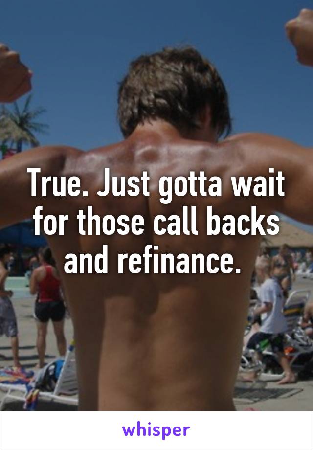 True. Just gotta wait for those call backs and refinance. 