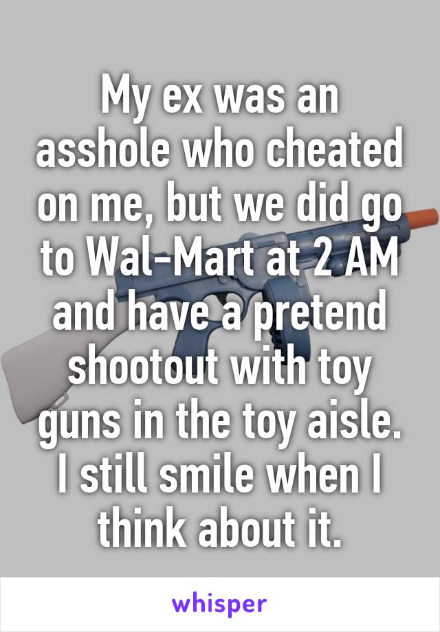 My ex was an asshole who cheated on me, but we did go to Wal-Mart at 2 AM and have a pretend shootout with toy guns in the toy aisle. I still smile when I think about it.