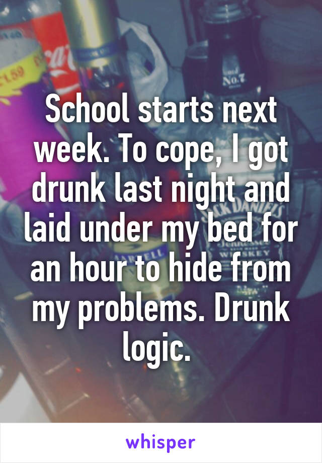 School starts next week. To cope, I got drunk last night and laid under my bed for an hour to hide from my problems. Drunk logic. 