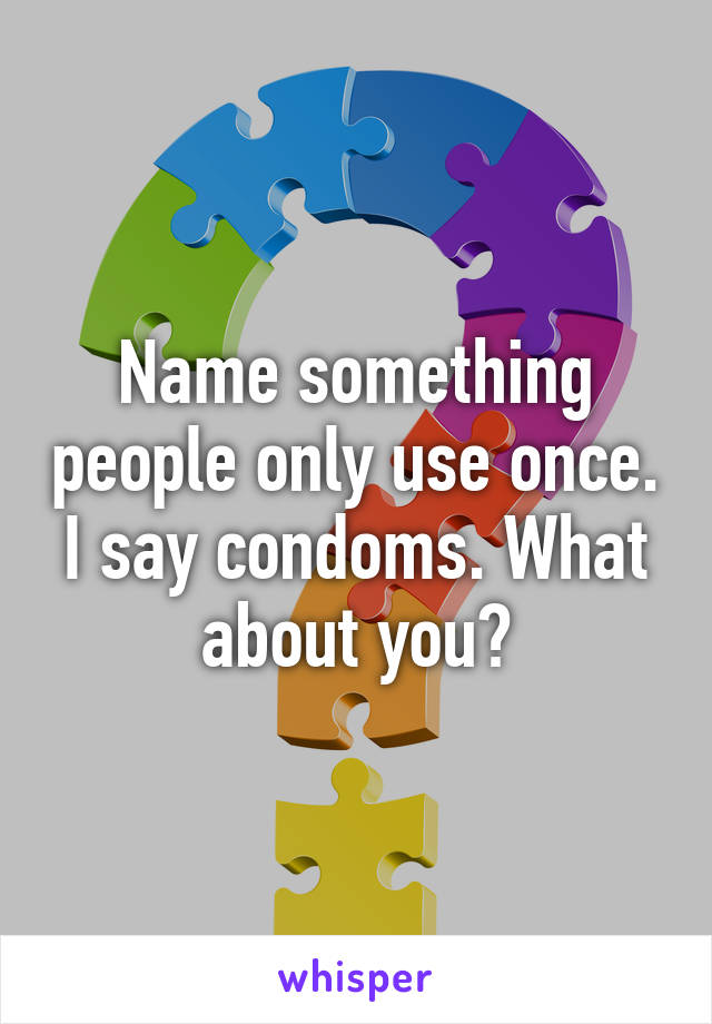 Name something people only use once. I say condoms. What about you?