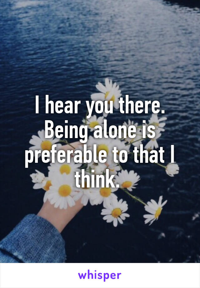 I hear you there. Being alone is preferable to that I think. 