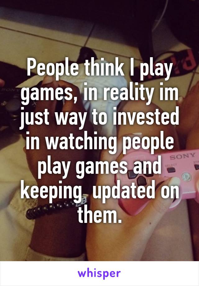 People think I play games, in reality im just way to invested in watching people play games and keeping  updated on them.