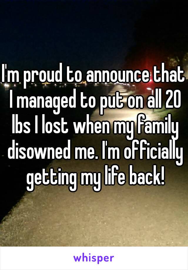 I'm proud to announce that I managed to put on all 20 lbs I lost when my family disowned me. I'm officially getting my life back!