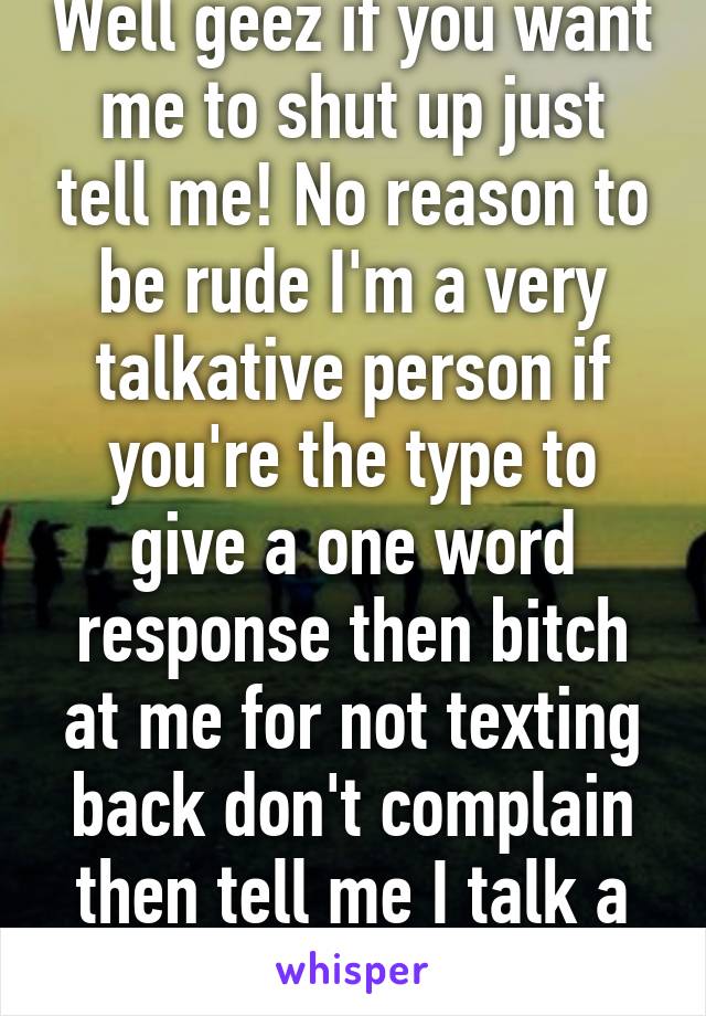 Well geez if you want me to shut up just tell me! No reason to be rude I'm a very talkative person if you're the type to give a one word response then bitch at me for not texting back don't complain then tell me I talk a lot!F17