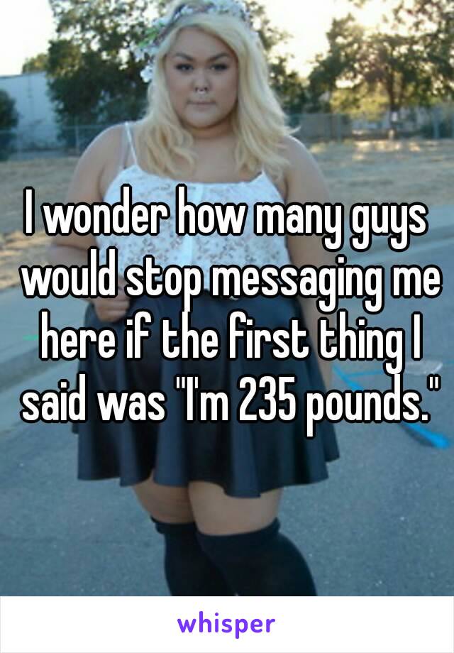 I wonder how many guys would stop messaging me here if the first thing I said was "I'm 235 pounds."