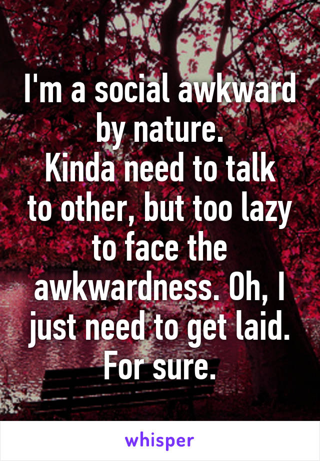 I'm a social awkward by nature.
Kinda need to talk to other, but too lazy to face the awkwardness. Oh, I just need to get laid. For sure.