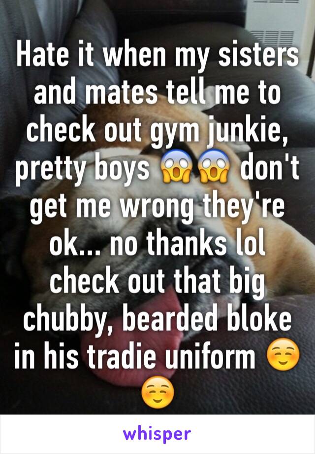 Hate it when my sisters and mates tell me to check out gym junkie, pretty boys 😱😱 don't get me wrong they're ok... no thanks lol check out that big chubby, bearded bloke in his tradie uniform ☺️☺️