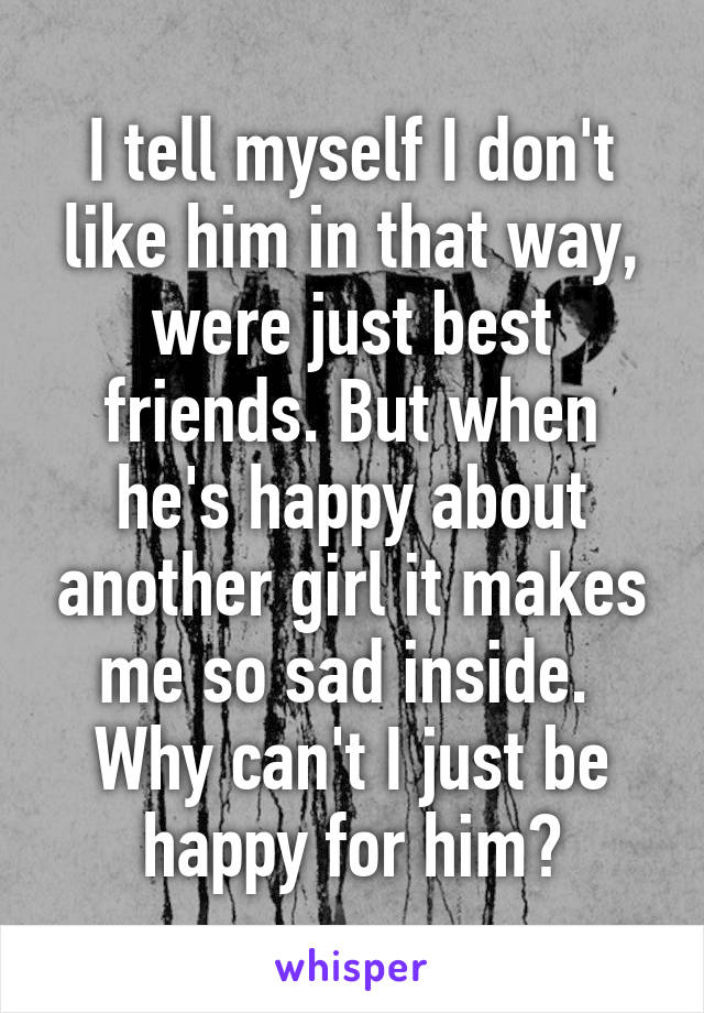 I tell myself I don't like him in that way, were just best friends. But when he's happy about another girl it makes me so sad inside. 
Why can't I just be happy for him?