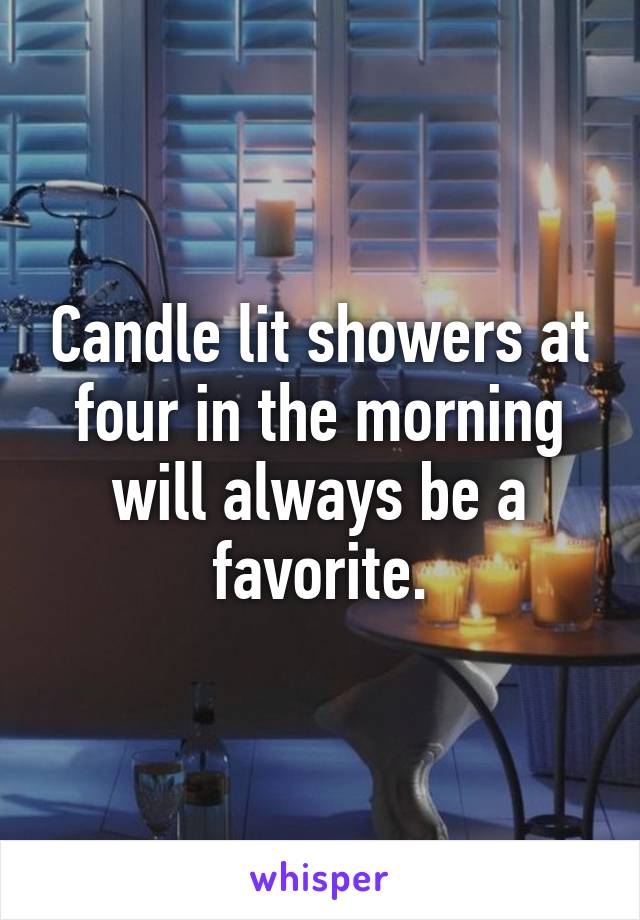 Candle lit showers at four in the morning will always be a favorite.