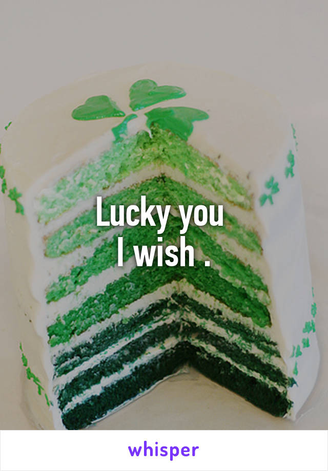 Lucky you 
I wish .