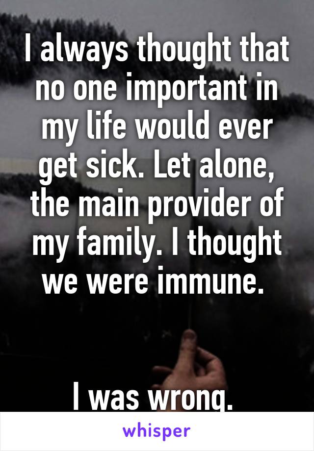 I always thought that no one important in my life would ever get sick. Let alone, the main provider of my family. I thought we were immune. 


I was wrong. 