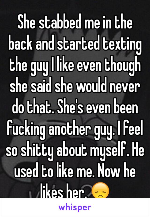 She stabbed me in the back and started texting the guy I like even though she said she would never do that. She's even been fucking another guy. I feel so shitty about myself. He used to like me. Now he likes her. 😞