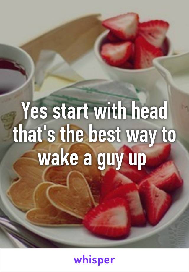 Yes start with head that's the best way to wake a guy up 