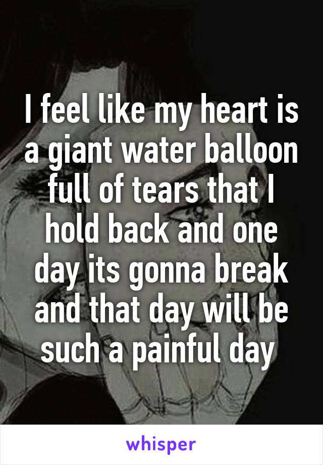 I feel like my heart is a giant water balloon full of tears that I hold back and one day its gonna break and that day will be such a painful day 