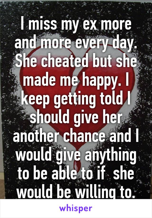 I miss my ex more and more every day. She cheated but she made me happy. I keep getting told I should give her another chance and I would give anything to be able to if  she would be willing to.