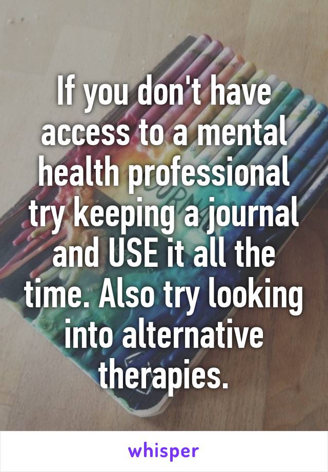 If you don't have access to a mental health professional try keeping a journal and USE it all the time. Also try looking into alternative therapies.