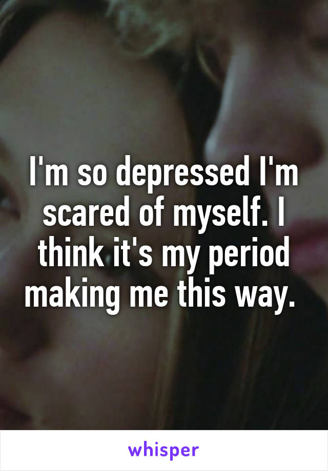 I'm so depressed I'm scared of myself. I think it's my period making me this way. 