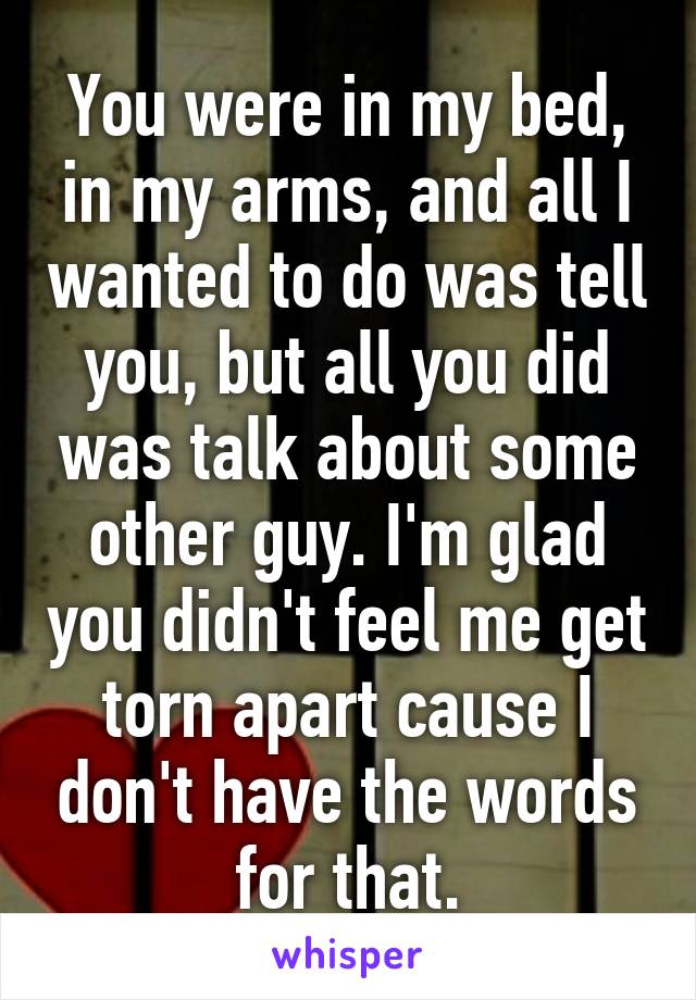 You were in my bed, in my arms, and all I wanted to do was tell you, but all you did was talk about some other guy. I'm glad you didn't feel me get torn apart cause I don't have the words for that.