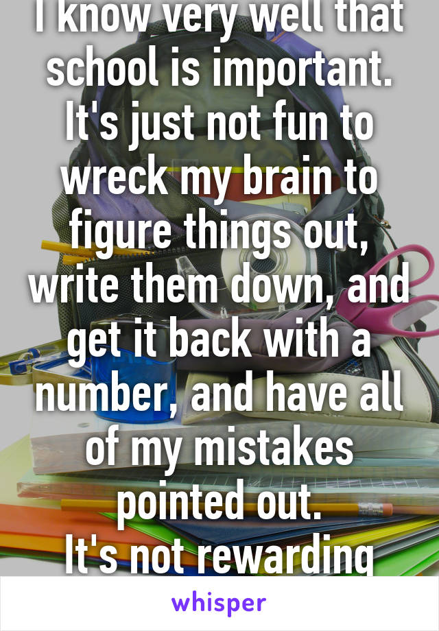 I know very well that school is important. It's just not fun to wreck my brain to figure things out, write them down, and get it back with a number, and have all of my mistakes pointed out.
It's not rewarding for me. That's bad.