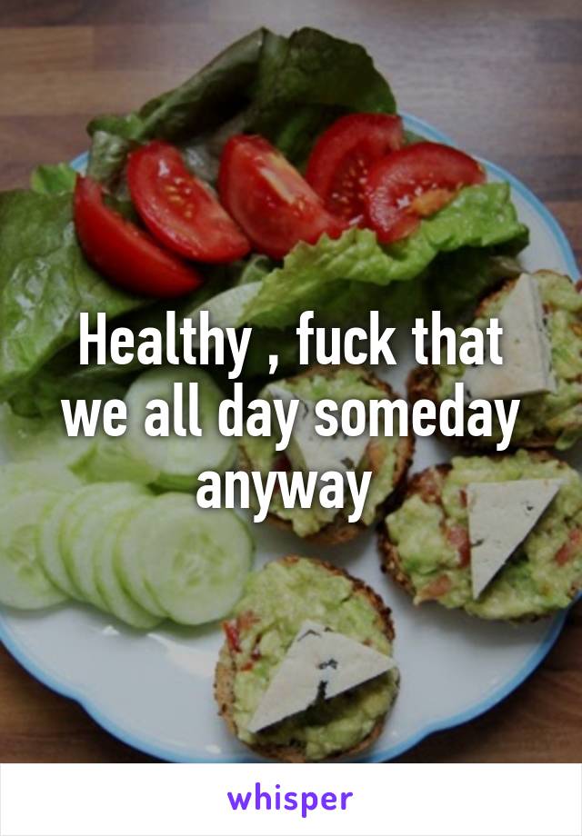 Healthy , fuck that we all day someday anyway 