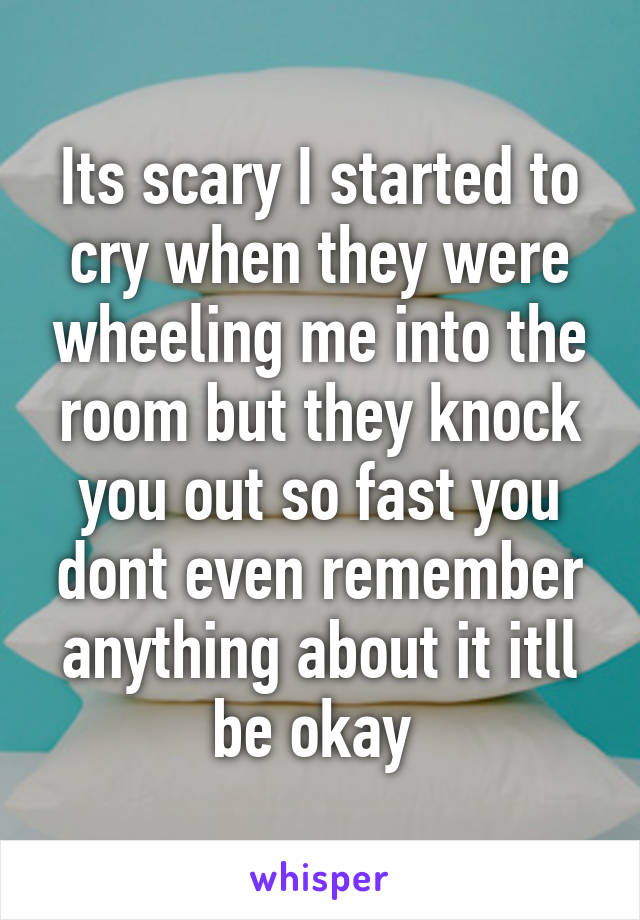 Its scary I started to cry when they were wheeling me into the room but they knock you out so fast you dont even remember anything about it itll be okay 