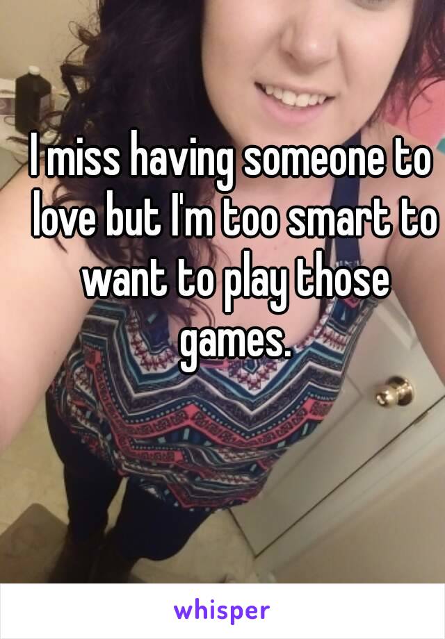 I miss having someone to love but I'm too smart to want to play those games.