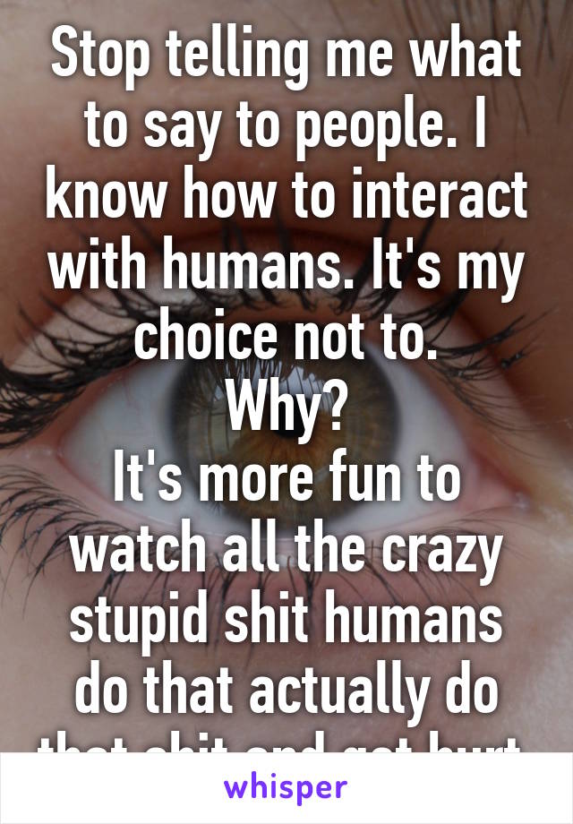 Stop telling me what to say to people. I know how to interact with humans. It's my choice not to.
Why?
It's more fun to watch all the crazy stupid shit humans do that actually do that shit and get hurt.