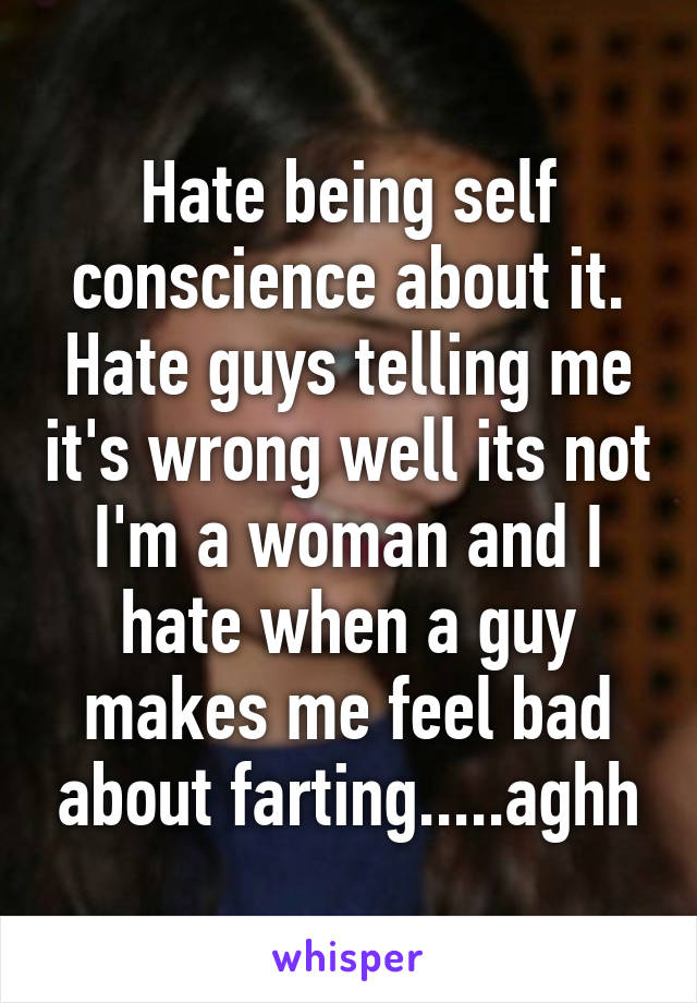 Hate being self conscience about it. Hate guys telling me it's wrong well its not I'm a woman and I hate when a guy makes me feel bad about farting.....aghh