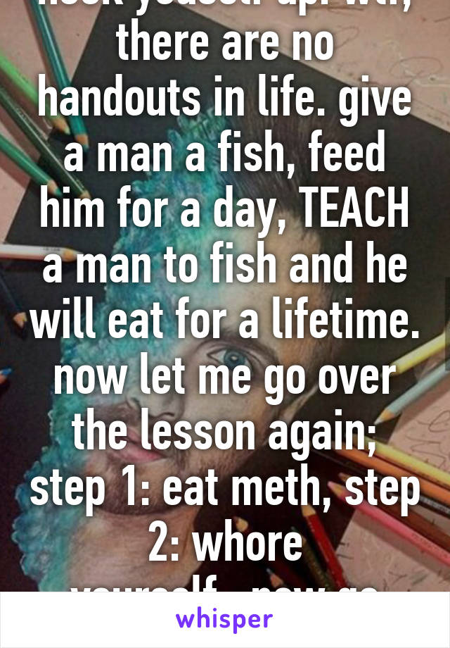 hook youself up. wtf, there are no handouts in life. give a man a fish, feed him for a day, TEACH a man to fish and he will eat for a lifetime. now let me go over the lesson again; step 1: eat meth, step 2: whore yourself...now go pupil! 