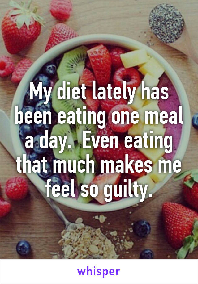 My diet lately has been eating one meal a day.  Even eating that much makes me feel so guilty.