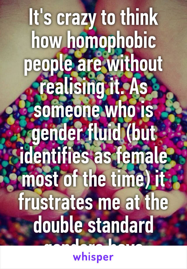 It's crazy to think how homophobic people are without realising it. As someone who is gender fluid (but identifies as female most of the time) it frustrates me at the double standard genders have