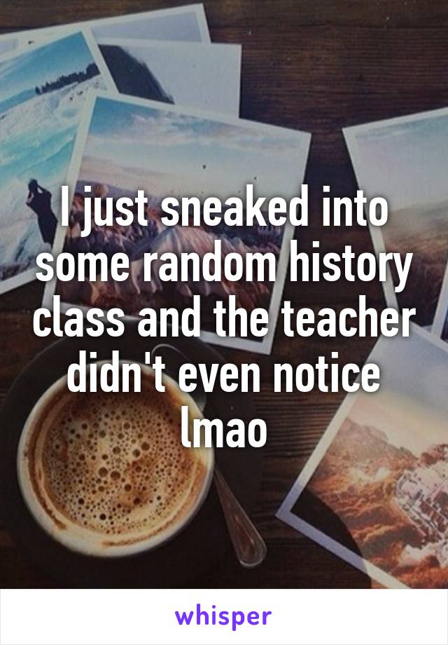 I just sneaked into some random history class and the teacher didn't even notice lmao