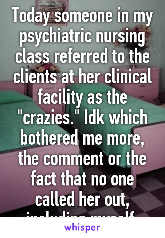 Today someone in my psychiatric nursing class referred to the clients at her clinical facility as the "crazies." Idk which bothered me more, the comment or the fact that no one called her out, including myself.