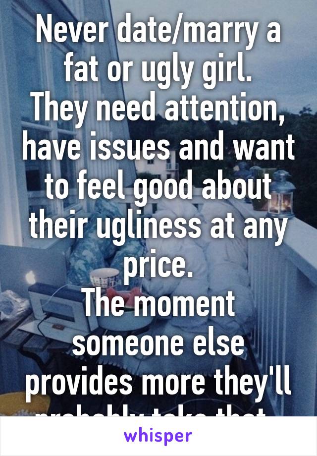 Never date/marry a fat or ugly girl.
They need attention, have issues and want to feel good about their ugliness at any price.
The moment someone else provides more they'll probably take that. 